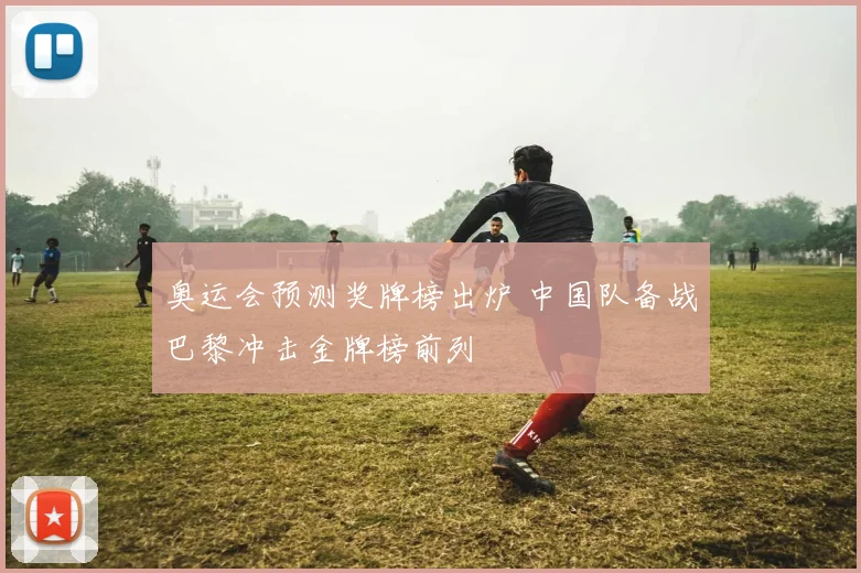 奥运会预测奖牌榜出炉 中国队备战巴黎冲击金牌榜前列