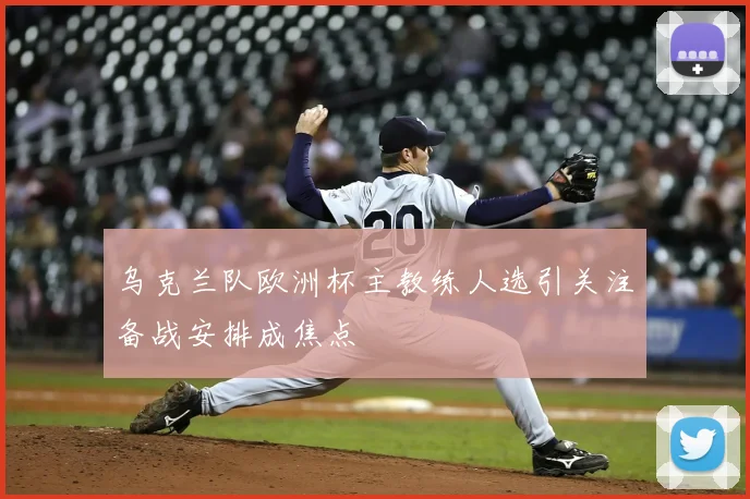 乌克兰队欧洲杯主教练人选引关注备战安排成焦点