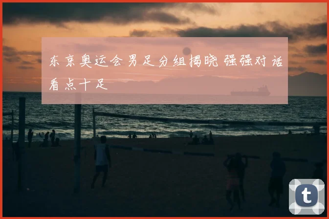 东京奥运会男足分组揭晓 强强对话看点十足