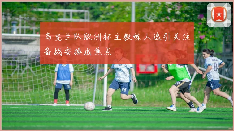 乌克兰队欧洲杯主教练人选引关注备战安排成焦点
