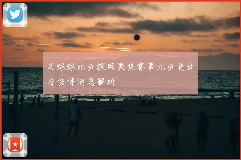 足球球比分探网聚焦赛事比分更新与伤停消息解析