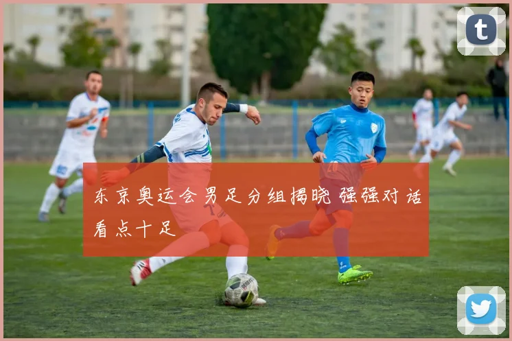 东京奥运会男足分组揭晓 强强对话看点十足