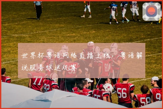 世界杯粤语网络直播上线，粤语解说服务球迷观赛
