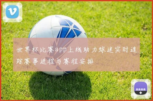 世界杯比赛app上线助力球迷实时追踪赛事进程与赛程安排