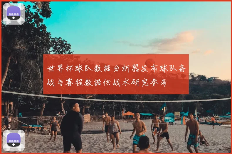 世界杯球队数据分析器发布球队备战与赛程数据供战术研究参考