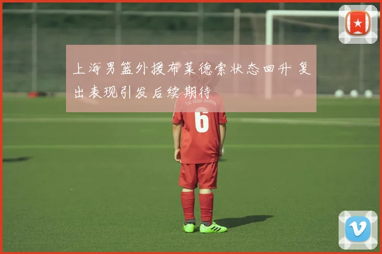 上海男篮外援布莱德索状态回升 复出表现引发后续期待