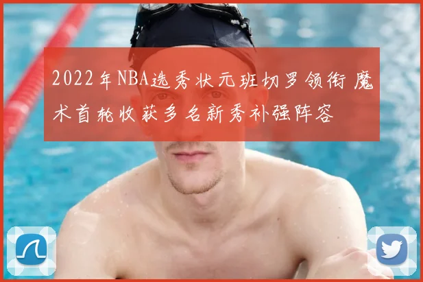 2022年NBA选秀状元班切罗领衔 魔术首轮收获多名新秀补强阵容