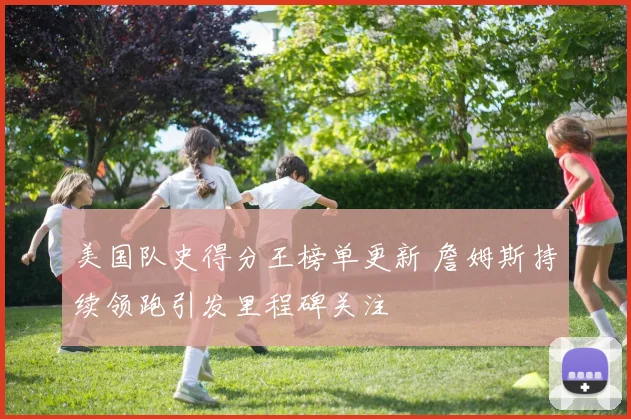 美国队史得分王榜单更新 詹姆斯持续领跑引发里程碑关注