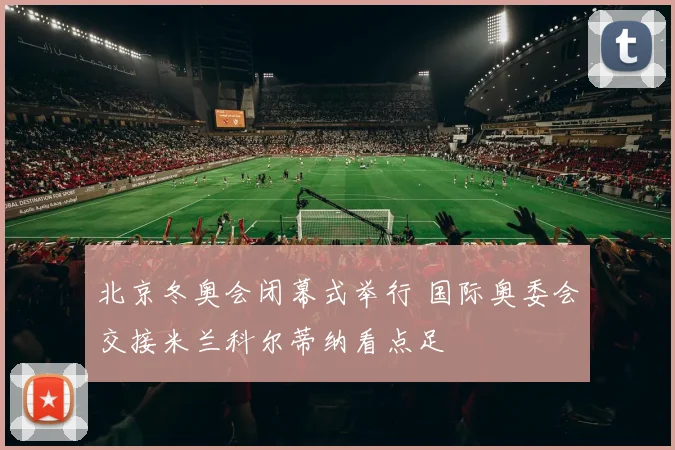 北京冬奥会闭幕式举行 国际奥委会交接米兰科尔蒂纳看点足