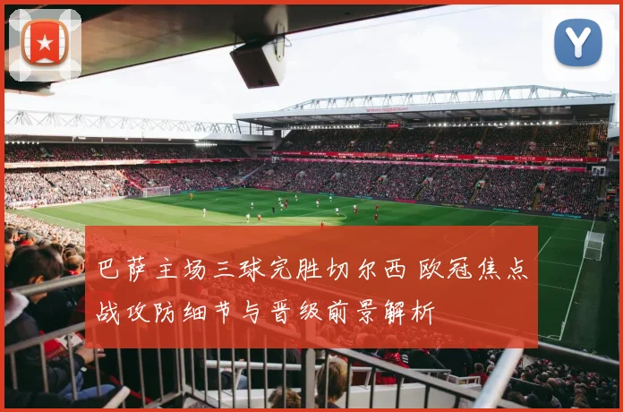 巴萨主场三球完胜切尔西 欧冠焦点战攻防细节与晋级前景解析