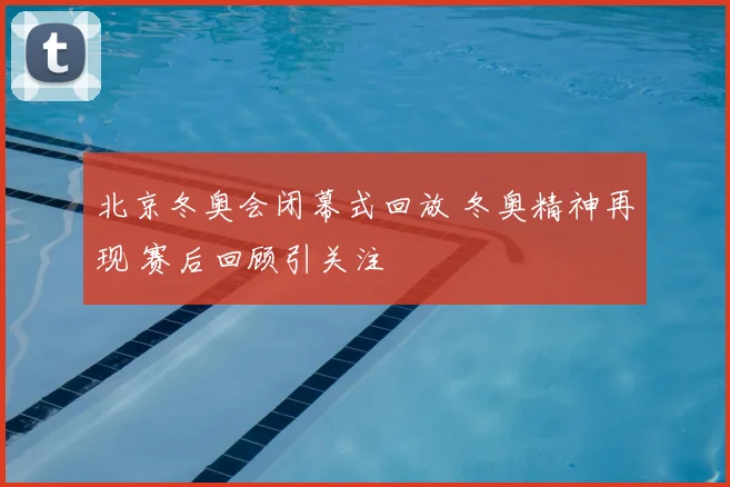 北京冬奥会闭幕式回放 冬奥精神再现 赛后回顾引关注