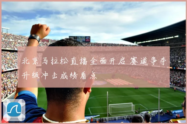 北京马拉松直播全面开启 赛道争夺升级冲击成绩看点