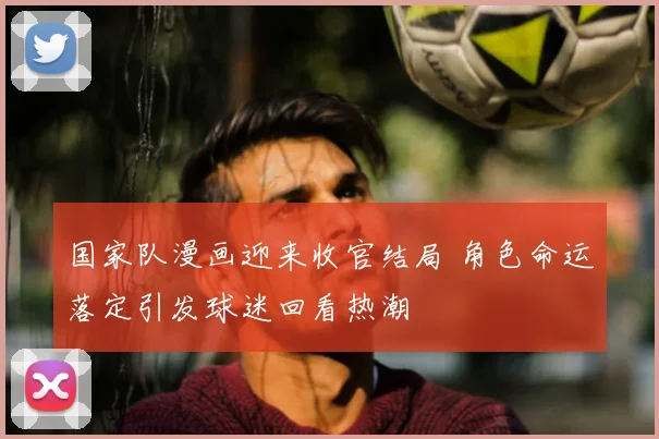 国家队漫画迎来收官结局 角色命运落定引发球迷回看热潮
