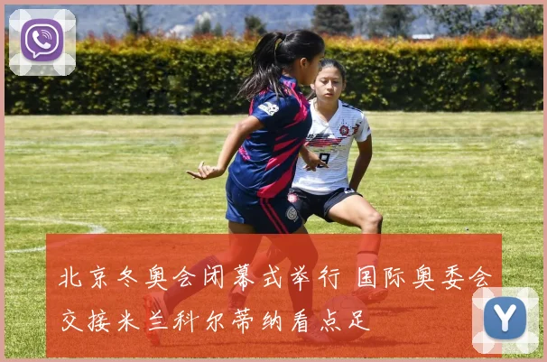 北京冬奥会闭幕式举行 国际奥委会交接米兰科尔蒂纳看点足