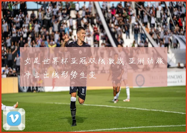 女足世界杯亚冠双线激战 亚洲劲旅冲击出线形势生变