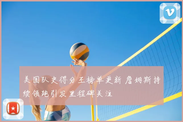 美国队史得分王榜单更新 詹姆斯持续领跑引发里程碑关注