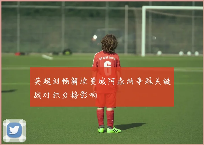 英超刘畅解读曼城阿森纳争冠关键战对积分榜影响