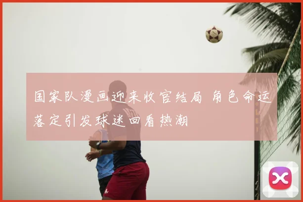 国家队漫画迎来收官结局 角色命运落定引发球迷回看热潮