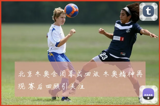 北京冬奥会闭幕式回放 冬奥精神再现 赛后回顾引关注