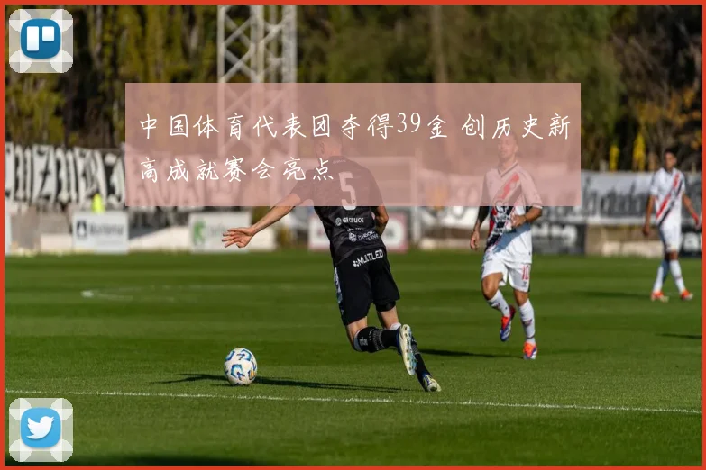 中国体育代表团夺得39金 创历史新高成就赛会亮点