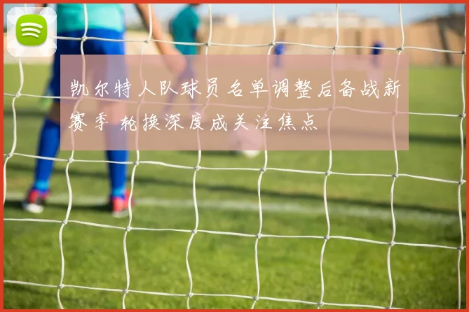 凯尔特人队球员名单调整后备战新赛季 轮换深度成关注焦点