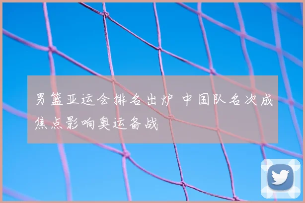 男篮亚运会排名出炉 中国队名次成焦点影响奥运备战