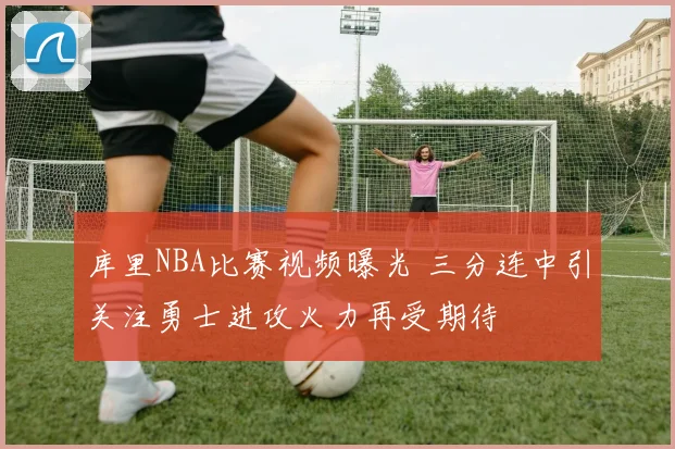 库里NBA比赛视频曝光 三分连中引关注勇士进攻火力再受期待