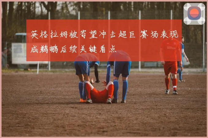 英格拉姆被寄望冲击超巨 赛场表现成鹈鹕后续关键看点