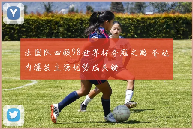 法国队回顾98世界杯夺冠之路 齐达内爆发主场优势成关键