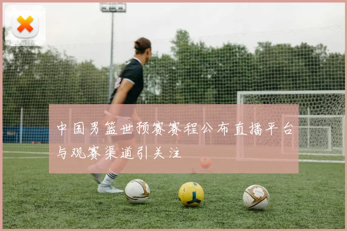 中国男篮世预赛赛程公布直播平台与观赛渠道引关注