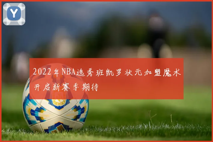 2022年NBA选秀班凯罗状元加盟魔术开启新赛季期待