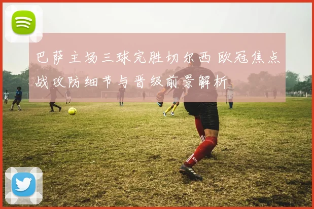 巴萨主场三球完胜切尔西 欧冠焦点战攻防细节与晋级前景解析