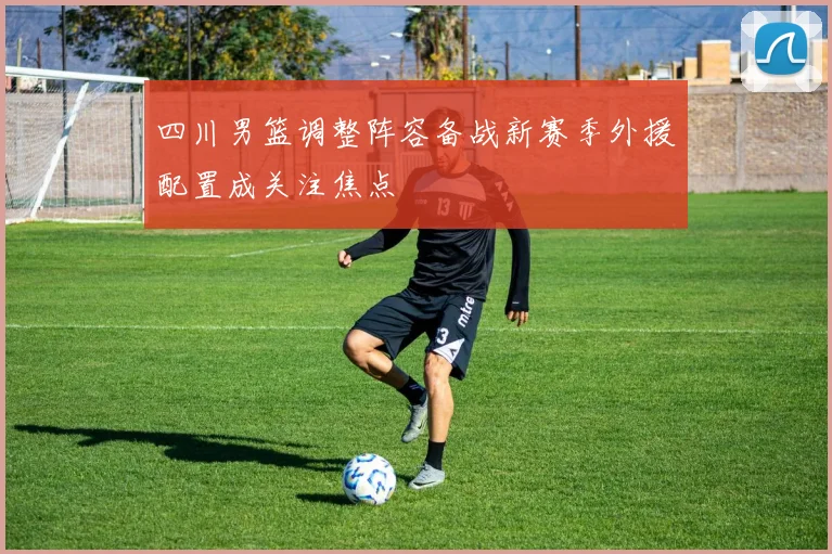 四川男篮调整阵容备战新赛季外援配置成关注焦点