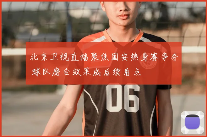 北京卫视直播聚焦国安热身赛争夺 球队磨合效果成后续看点